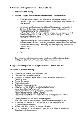3. Diskussion in Gesprächsrunden – Forum STE-PS 1
Austausch zum Vortag
Impulse / Fragen von Lehreranwärterinnen und Lehreranwärtern
o Wie ist es besser möglich, die erfordeliche Methodenkompetenz zur
Gestaltung von Lernprozessen in den Fächerverbünden aufzubauen und
zu erweitern?
o Konzeption und Struktur der Ausbildung Pädagogische Hochschule
Seminar Schule zu wenig abgestimmt bezogen auf das Ziel der
Professionalisierung von Lehrpersonen!
(Affines Fach, Fächer/Fächerverbünde, Aufbau von ausreichender Fach-
und Sachkompetenz z.B.: MNT, Physik, Chemie, Biologie, Technik,
veränderte Lehrerrolle, etc.)
o Organisationsfähigkeit, Zeitmanagement, Innovationsfähigkeit (Nutzung
von Netzwerken), Classroom-Management sind bedeutsame Kompetenzen
(Ausstattung/Beschaffung, Gestaltung der Lernumgebung, Stundenplan,
Lehrauftrag) –
Ausbildung?
o Etc.
Eine Lehreranwärterin/Lehreranwärter bringt aus der Gesprächsrunde die
wichtigsten Erkenntnisse/Fragen in die Podiumsdiskussion ein.
4. Ergebnisse / Fragen aus den Gesprächsrunden – Forum STE-PS 1
Erkenntnisse aus dem Vortrag:
Studiertes Fach Zu unterrichtendes Fach
Offenheit, Freude der Lehrperson
3 Studien: Kompetenz, Klare Strukturierung, Offenheit, Material zum
Experimentieren
Zentral: Fachwissen
Es ist sehr komplex
Ziel bestimmt guten Unterricht
Situatives Lernen Lehrer benötigt dazu Fachwissen
Lehrer braucht viele „Werkzeuge“
Lehrer und Schüler gehen gemeinsam Lernschritte
Fachfremd unterrichten eröffnet Chancen
Fazit: Problem der Naturwissenschaften wird zum allgemeinen Problem
Lehrerrolle erwächst aus dem Kompetenzgefühl
Man kann sich nur „zurücknehmen“, wenn man Kompetenzgefühl hat
Schülerhorizont Sich nicht einmischen, sondern beobachten
Kompetenzgefühl notwendig
Widerspruch: Mut „machen zu lassen“ – Anleiten
Hoher Zeitaufwand: Recherchieren, Diagnostizieren, Material beschaffen,
Organisieren, Dokumentieren
 