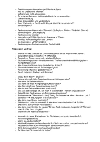 Erweiterung des Kompetenzgefühls als Aufgabe
Mut für unbekannte Themen
Lehrer muss nicht alles wissen
Es erfordert Zutrauen fachfremde Bereiche zu unterrichten
Lehrerfortbildung
Gute Organisation und Vorbereitung
Frau Wodzinsky = Fachfrau für Physik. Und Fächerverbünde??
Selbsttätigkeit?
Bedeutung von Kooperation/ Netzwerk (Kollegium, Ateliers, Werkstatt, Ste-ps)
Bedeutung der Lernumgebung
Fachwissen ist wichtig!
Kompetenzgefühl (subjektiv) --> Interesse + Wissen
Wichtig: Kompetenzgefühl des Lehrers
Bedeutung der Lehrervariablen!
Bedeutung des Fachwissens / der Fachdidaktik
Fragen zum Vortrag:
Warum ist das Zutrauen an Geschichte größer als an Physik und Chemie?
Zeitproblem (Bsp. 6 Wochen 3 Monate)
Curriculum: Zusammenarbeit zwischen Kollegen
Stoffverteilungspläne = Inhaltsorientiert / Themenorientiert und Bildungsplan =
Kompetenzorientiert
Wie bringe ich Schule dazu die Arbeit zu ändern?
Situatives Lernen nur mit Erfahrung möglich!
Ausbildung effizienter gestalten! Wie?
Bruch zwischen Studium und Seminar!
Wozu dient das PH-Studium?
Nehme ich mich beim Experimentieren wirklich ganz raus?
Wie sieht die Lehrerrolle aus
Wie kann ich mein Kompetenzgefühl erweitern?
Wie führe ich freies Experimentieren durch?
Wie ist eine Selbstwirksamkeit erreichbar?
Wie viel Zeit benötige ich, um mich in fachfremden Themen einzuarbeiten?
Braucht man Fachwissen, um frei zu experimentieren?
Fachwissen Offen unterrichten | Wenig Fachwissen „Geschlossener“ Unt. ?
Zeitfaktor? Bildungsplan Schulbücher?
Wie kann man Kinder motivieren?
Schüler sind zu lehrerzentriert? Wie kann man das ändern? Schüler
aktivieren, zum Denken veranlassen!?
Wie kann man Schüler für „später“ für das Fach motivieren, begeistern? Wie kann
man Schüler dazu bringen?
Welchen Sinn haben Schulbücher?
Kann ein sicheres „Fachwissen“ im Fächerverbund erreicht werden? (2.
Ausbildungsabschnitt)
Wann bin ich kompetent?
Welche Kompetenzen brauchen die SchülerInnen um frei zu experimentieren?
Prozessvariablen zur Förderung der Selbstwirksamkeit???
Sind „Lehrervariablen“ überhaupt veränderbar?
Problem der Fächerverbünde lösbar?
 