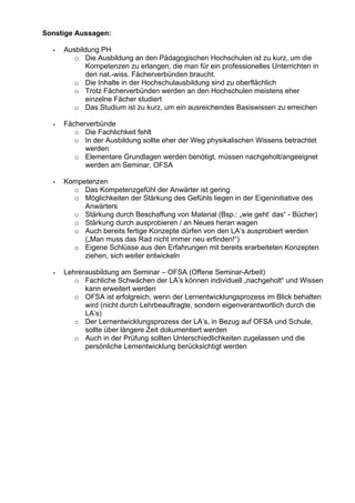 Sonstige Aussagen:
Ausbildung PH
o Die Ausbildung an den Pädagogischen Hochschulen ist zu kurz, um die
Kompetenzen zu erlangen, die man für ein professionelles Unterrichten in
den nat.-wiss. Fächerverbünden braucht.
o Die Inhalte in der Hochschulausbildung sind zu oberflächlich
o Trotz Fächerverbünden werden an den Hochschulen meistens eher
einzelne Fächer studiert
o Das Studium ist zu kurz, um ein ausreichendes Basiswissen zu erreichen
Fächerverbünde
o Die Fachlichkeit fehlt
o In der Ausbildung sollte eher der Weg physikalischen Wissens betrachtet
werden
o Elementare Grundlagen werden benötigt, müssen nachgeholt/angeeignet
werden am Seminar, OFSA
Kompetenzen
o Das Kompetenzgefühl der Anwärter ist gering
o Möglichkeiten der Stärkung des Gefühls liegen in der Eigeninitiative des
Anwärters
o Stärkung durch Beschaffung von Material (Bsp.: „wie geht’ das“ - Bücher)
o Stärkung durch ausprobieren / an Neues heran wagen
o Auch bereits fertige Konzepte dürfen von den LA’s ausprobiert werden
(„Man muss das Rad nicht immer neu erfinden!“)
o Eigene Schlüsse aus den Erfahrungen mit bereits erarbeiteten Konzepten
ziehen, sich weiter entwickeln
Lehrerausbildung am Seminar – OFSA (Offene Seminar-Arbeit)
o Fachliche Schwächen der LA’s können individuell „nachgeholt“ und Wissen
kann erweitert werden
o OFSA ist erfolgreich, wenn der Lernentwicklungsprozess im Blick behalten
wird (nicht durch Lehrbeauftragte, sondern eigenverantwortlich durch die
LA’s)
o Der Lernentwicklungsprozess der LA’s, in Bezug auf OFSA und Schule,
sollte über längere Zeit dokumentiert werden
o Auch in der Prüfung sollten Unterschiedlichkeiten zugelassen und die
persönliche Lernentwicklung berücksichtigt werden
 