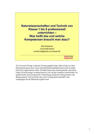 1
UNIKASSEL
VERSITÄT
Naturwissenschaften und Technik von
Klasse 1 bis 6 professionell
unterrichten –
Was heißt das und welche
Kompetenzen braucht man dazu?
Rita Wodzinski
Universität Kassel
(wodzinski@physik.uni-kassel.de)
Als ich meine Zusage zu diesem Vortrag gegeben habe, habe ich das vor dem
Hintergrund getan, dass ich als Sachunterrichtsausbilderin dazu doch in jedem
Fall etwas sagen können sollte. Ich habe leider sehr schnell gemerkt, dass diese
Frage viel schwieriger zu beantworten ist, als ich dies zunächst erwartet hatte. So
gesehen habe auch ich durch die Vorbereitung auf diesen Vortrag bereits eine
Menge gelernt. Und ich hoffe, dass mein Vortrag Ihnen ebenfalls viele
Anregungen für die Diskussion geben wird.
 