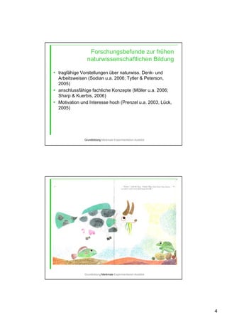 4
Forschungsbefunde zur frühen
naturwissenschaftlichen Bildung
tragfähige Vorstellungen über naturwiss. Denk- und
Arbeitsweisen (Sodian u.a. 2006; Tytler & Peterson,
2005)
anschlussfähige fachliche Konzepte (Möller u.a. 2006;
Sharp & Kuerbis, 2006)
Motivation und Interesse hoch (Prenzel u.a. 2003, Lück,
2005)
Grundbildung-Merkmale-Experimentieren-Ausblick
Grundbildung-Merkmale-Experimentieren-Ausblick
 