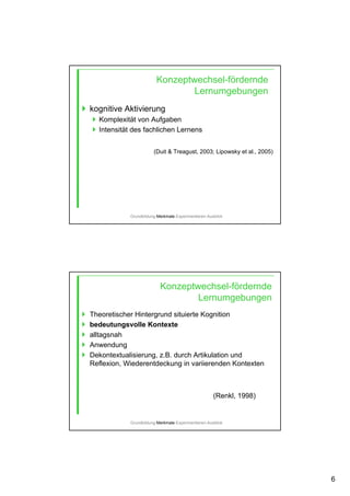 6
Konzeptwechsel-fördernde
Lernumgebungen
kognitive Aktivierung
Komplexität von Aufgaben
Intensität des fachlichen Lernens
(Duit & Treagust, 2003; Lipowsky et al., 2005)
Grundbildung-Merkmale-Experimentieren-Ausblick
Theoretischer Hintergrund situierte Kognition
bedeutungsvolle Kontexte
alltagsnah
Anwendung
Dekontextualisierung, z.B. durch Artikulation und
Reflexion, Wiederentdeckung in variierenden Kontexten
Konzeptwechsel-fördernde
Lernumgebungen
(Renkl, 1998)
Grundbildung-Merkmale-Experimentieren-Ausblick
 