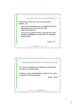 8
Von Lerntheorien zu Lehrtheorien?
•Lehrtheorien lassen sich nicht aus Lerntheorien
ableiten, z.B.
•Lernen läuft selbstgesteuert ab, bedeutet nicht, dass
Selbststeuerung eine (immer) sinnvolle
Unterrichtsmethode ist
•Lernen ist ein aktiver Prozess, bedeutet nicht, dass
praktische Tätigkeiten im Unterricht immer realisiert
werden sollten
(Mayer, 2004)
Grundbildung-Merkmale-Experimentieren-Ausblick
Handlungssituationen im nawi Unterricht
z.B. Versuche, Experimente, Überprüfung, Anwendung
von Denk- und Arbeitsweisen…
Tendenz zu einem praktizistischen Unterricht, der wenig
auf kognitive Aktivierung abzielt
(Mayer, 2004)
Grundbildung-Merkmale-Experimentieren-Ausblick
 