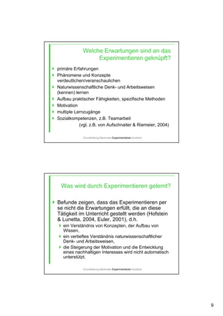 9
Welche Erwartungen sind an das
Experimentieren geknüpft?
primäre Erfahrungen
Phänomene und Konzepte
verdeutlichen/veranschaulichen
Naturwissenschaftliche Denk- und Arbeitsweisen
(kennen) lernen
Aufbau praktischer Fähigkeiten, spezifische Methoden
Motivation
multiple Lernzugänge
Sozialkompetenzen, z.B. Teamarbeit
(vgl. z.B. von Aufschnaiter & Riemeier, 2004)
Grundbildung-Merkmale-Experimentieren-Ausblick
Was wird durch Experimentieren gelernt?
Befunde zeigen, dass das Experimentieren per
se nicht die Erwartungen erfüllt, die an diese
Tätigkeit im Unterricht gestellt werden (Hofstein
& Lunetta, 2004, Euler, 2001), d.h.
ein Verständnis von Konzepten, der Aufbau von
Wissen,
ein vertieftes Verständnis naturwissenschaftlicher
Denk- und Arbeitsweisen,
die Steigerung der Motivation und die Entwicklung
eines nachhaltigen Interesses wird nicht automatisch
unterstützt.
Grundbildung-Merkmale-Experimentieren-Ausblick
 
