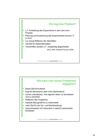 10
Wo liegt das Problem?
z.T. Einbettung des Experiments in den Lehr-Lern-
Prozess
Planung und Auswertung des Experimentes kommt z.T.
zu kurz
nur wenig Reflexion der Aktivitäten
viel Zeit für Nebenaktivitäten
Vorschriften werden z.T. rezeptartig abgearbeitet
(Duit, 2005, Seidel & Prenzel, 2004)
Grundbildung-Merkmale-Experimentieren-Ausblick
Wie kann man diesen Problemen
begegnen?
klares Ziel formulieren
kognitiv aktivierend, aber nicht überfordernd
Lerner unterstützen, ihre eigenen Ideen zu formulieren
und zu erproben
Reflexion des Vorgehens
explizite Bezugnahme zu Lebenswelt
mehr Zeit für die Vor- und Nachbereitung
Versuchsserien mit Versuchen in (leicht) variierenden
Kontexten
Grundbildung-Merkmale-Experimentieren-Ausblick
 
