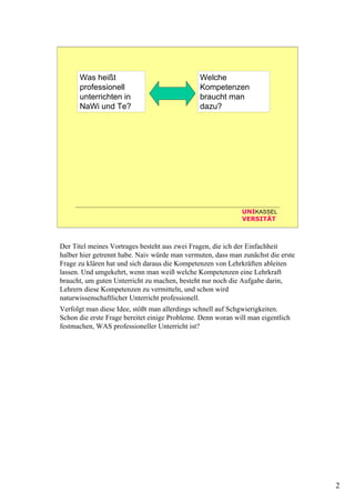2
UNIKASSEL
VERSITÄT
Was heißt
professionell
unterrichten in
NaWi und Te?
Welche
Kompetenzen
braucht man
dazu?
Der Titel meines Vortrages besteht aus zwei Fragen, die ich der Einfachheit
halber hier getrennt habe. Naiv würde man vermuten, dass man zunächst die erste
Frage zu klären hat und sich daraus die Kompetenzen von Lehrkräften ableiten
lassen. Und umgekehrt, wenn man weiß welche Kompetenzen eine Lehrkraft
braucht, um guten Unterricht zu machen, besteht nur noch die Aufgabe darin,
Lehrern diese Kompetenzen zu vermitteln, und schon wird
naturwissenschaftlicher Unterricht professionell.
Verfolgt man diese Idee, stößt man allerdings schnell auf Schgwierigkeiten.
Schon die erste Frage bereitet einige Probleme. Denn woran will man eigentlich
festmachen, WAS professioneller Unterricht ist?
 