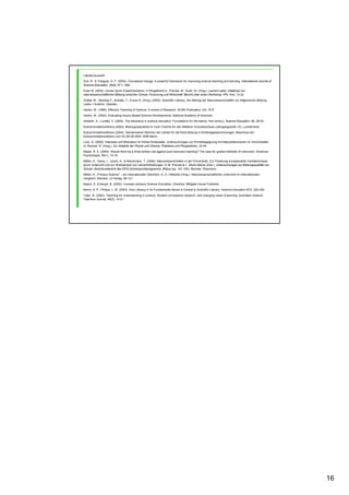 16
Literaturauswahl
Duit, R., & Treagust, D. F. (2003). Conceptual change: A powerful framework for improving science teaching and learning. International Journal of
Science Education, 25(6), 671– 688.
Euler M. (2002), Lernen durch Experimentieren. In Ringelband U., Prenzel, M., Euler, M. (Hrsg.): Lernort Labor. Initiativen zur
naturwissenschaftlichen Bildung zwischen Schule, Forschung und Wirtschaft. Bericht über einen Workshop. IPN: Kiel, 13-42.
Gräber W., Nentwig P., Koballa, T., Evans R. (Hrsg.) (2002). Scientific Literacy. Der Beitrag der Naturwissenschaften zur Allgemeinen Bildung.
Leske + Budrich, Opladen.
Harlen, W. (1999), Effective Teaching of Science. A review of Research. SCRE-Publication 142, 75 ff.
Harlen, W. (2004), Evaluating Inquiry-Based Science Developments, National Academy of Sciences.
Hofstein, A., Lunetta, V. (2004). The laboratory in science education: Foundations for the twenty- first century. Science Education, 88, 28-54.
Kultusministerkonferenz (2004), Bildungsstandards im Fach Chemie für den Mittleren Schulabschluss (Jahrgangsstufe 10), Luchterhand.
Kultusministerkonferenz (2004). Gemeinsamer Rahmen der Länder für die frühe Bildung in Kindertageseinrichtungen. Beschluss der
Kultusministerkonferenz vom 03./04.06.2004. KMK:Berlin.
Lück, G. (2000). Interesse und Motivation im frühen Kindesalter. Untersuchungen zur Primärbegegnung mit Naturphänomenen im Vorschulalter.
In: Brechel, R. (Hrsg.): Zur Didaktik der Physik und Chemie. Probleme und Perspektiven, 32-44.
Mayer, R. E. (2004). Should there be a three strikes rule against pure discovery learning? The case for guided methods of instruction. American
Psychologist, 59(1), 14-19.
Möller, K., Hardy, I., Jonen, A., & Kleickmann, T. (2006). Naturwissenschaften in der Primarstufe. Zur Förderung konzeptuellen Verständnisses
durch Unterricht und zur Wirksamkeit von Lehrerfortbildungen. In M. Prenzel & L. Allolio-Näcke (Eds.), Untersuchungen zur Bildungsqualität von
Schule. Abschlussbericht des DFG-Schwerpunktprogramms. BiQua (pp. 161-193). Münster: Waxmann.
Möller, K. „Primary Science“ – ein internationaler Überblick. In: D. Höttecke (Hrsg.): Naturwissenschaftlicher Unterricht im internationalen
Vergleich. Münster: Lit-Verlag, 98-121.
Naylor, S. & Keogh, B. (2000). Concept cartoons Science Education. Cheshire: Milligate House Publisher.
Norris, S. P., Phillips, L. M. (2003). How Literacy in Its Fundamental Sense Is Central to Scientific Literacy. Science Education 87/2, 224-240.
Tytler, R. (2002). Teaching for understanding in science: Student conceptions research, and changing views of learning. Australian Science
Teachers Journal, 48(3), 14-21.
 