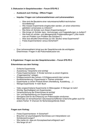 3. Diskussion in Gesprächsrunden – Forum STE-PS 2
• Austausch zum Vortrag – Offene Fragen
• Impulse / Fragen von Lehreranwärterinnen und Lehreranwärtern
o Was sind die Bausteine einer naturwissenschaftlich-technischen
Grundbildung?
o Wie müssen Experimente eingebunden werden, um einen erkenntnis-
geleiteten Lernprozess zu initiieren?
o Wie führe ich Schüler zum (freien) Experimentieren?
o Wie bringe ich Schüler dazu, Vermutungen und Fragestellungen zu äußern?
o Wie finde ich schüler- und altersgerechte Problemstellungen? („Wie macht
man ein Problem zum Problem des Schülers?“)
o Was sind aktuelle Erkenntnisse zur did. Struktur eines Experiments?
o Freies Experimentieren versus Sicherheit?!
o
o
• Eine Lehreranwärterin bringt aus der Gesprächsrunde die wichtigsten
Erkenntnisse / Fragen in die Podiumsdiskussion ein.
4. Ergebnisse / Fragen aus den Gesprächsrunden – Forum STE-PS 2
Erkenntnisse aus dem Vortrag:
Einfache Experimente
Auswertung / Gespräche sind wichtig!
Freies Experimentieren Kinder kommen zu einem Ergebnis
„Fragenspeicher“ anlegen
Erfolgszuversicht des Lehrers Erfolgszuversicht des Lerners
Kontextorientierung / Experimente in Themen einbinden
Experimente zu einem Produkt führen (Herstellung, Ausstellung, …)
Wenige Experimente mehr Buch
Viele vorgeschriebene Experimente im Bildungsplan Weniger ist mehr!
Wichtig: Nachhaltigkeit von Experimenten
Versprachlichung der Erkenntnisse ist wichtig!
Vor- und Nachbereitung von Experimenten!
Genügend Zeit für die Erfassung von Präkonzepten einräumen.
Merkmale von lernwirksamem naturwissenschaftlichen Unterrichts gelten auch für
andere Fächer Chancen für fächerübergreifende Arbeit.
Fragen zum Vortrag:
Freies Experimentieren Sicherheit?
Brauchen wir psychologische Kenntnisse zum Interpretieren von
Schülerzeichnungen?
Wie merke ich, dass ein Konzeptwechsel erfolgreich war?
Wie fange ich an?
 