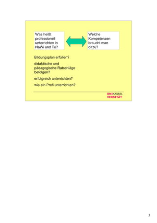 3
UNIKASSEL
VERSITÄT
Was heißt
professionell
unterrichten in
NaWi und Te?
Welche
Kompetenzen
braucht man
dazu?
Bildungsplan erfüllen?
didaktische und
pädagogische Ratschläge
befolgen?
erfolgreich unterrichten?
wie ein Profi unterrichten?
 