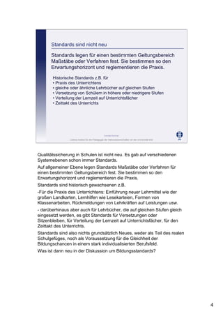 Leibniz-Institut für die Pädagogik der Naturwissenschaften an der Universität Kiel
Cornelia Sommer
Standards sind nicht neu
Standards legen für einen bestimmten Geltungsbereich
Maßstäbe oder Verfahren fest. Sie bestimmen so den
Erwartungshorizont und reglementieren die Praxis.
Historische Standards z.B. für
• Praxis des Unterrichtens
• gleiche oder ähnliche Lehrbücher auf gleichen Stufen
• Versetzung von Schülern in höhere oder niedrigere Stufen
• Verteilung der Lernzeit auf Unterrichtsfächer
• Zeittakt des Unterrichts
Qualitätssicherung in Schulen ist nicht neu. Es gab auf verschiedenen
Systemebenen schon immer Standards.
Auf allgemeiner Ebene legen Standards Maßstäbe oder Verfahren für
einen bestimmten Geltungsbereich fest. Sie bestimmen so den
Erwartungshorizont und reglementieren die Praxis.
Standards sind historisch gewachsenen z.B.
-Für die Praxis des Unterrichtens: Einführung neuer Lehrmittel wie der
großen Landkarten, Lernhilfen wie Lesekarteien, Formen von
Klassenarbeiten, Rückmeldungen von Lehrkräften auf Leistungen usw.
- darüberhinaus aber auch für Lehrbücher, die auf gleichen Stufen gleich
eingesetzt werden, es gibt Standards für Versetzungen oder
Sitzenbleiben, für Verteilung der Lernzeit auf Unterrichtsfächer, für den
Zeittakt des Unterrichts.
Standards sind also nichts grundsätzlich Neues, weder als Teil des realen
Schulgefüges, noch als Voraussetzung für die Gleichheit der
Bildungschancen in einem stark individualisierten Berufsfeld.
Was ist dann neu in der Diskussion um Bildungsstandards?
4
 
