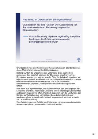Leibniz-Institut für die Pädagogik der Naturwissenschaften an der Universität Kiel
Cornelia Sommer
Was ist neu an Diskussion um Bildungsstandards?
Grundsätzlich neu sind Funktion und Ausgestaltung von
Standards sowie deren Platzierung im gesamten
Bildungssystem.
Output-Steuerung: objektive, regelmäßig überprüfte
Leistungen der Schule, gemessen an den
Lernergebnissen der Schüler
Grundsätzlich neu sind Funktion und Ausgestaltung von Standards sowie
deren Platzierung im gesamten Bildungssystem.
Bislang wurden die Ergebnisse des Unterrichts zwar auch schon
gemessen, dies geschah aber auf der Ebene der einzelnen Lehrer.
Schulnoten wurden und werden aus der Sicht der Lehrkraft vergeben, sie
orientieren sich damit am Klassendurchschnitt und erfassen nicht oder nur
oberflächlich eine tatsächlich erreichte, durch Fachstandards
umschriebene Kompetenz, weil qualitativ-inhaltliche Bezugsnormen
fehlen.
Man kann nun argumentieren, die Noten wären an den Zielvorgaben der
Lehrpläne orientiert. Aber diese Lehrpläne sind in aller Regel überfrachtet
und lassen zugleich viel offen. Praktisch beziehen sich die Leistungen der
Schüler auf Aufgaben aus Lehrmitteln. Diese Lehrmittel sind aber
wiederum oft nur schwach zielorientiert, taugen damit auch nur schlecht
zur Lernzielüberprüfung.
Was Schülerinnen und Schüler am Ende eines Lernprozesses tatsächlich
wissen oder können, muss anders bestimmt werden.
5
 