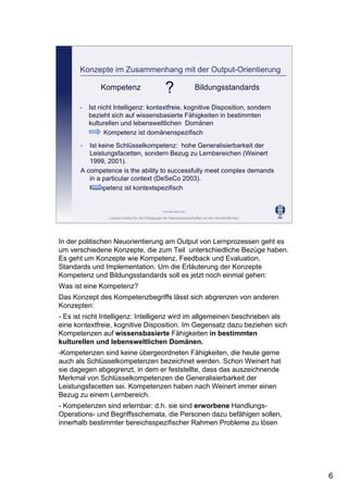Leibniz-Institut für die Pädagogik der Naturwissenschaften an der Universität Kiel
Cornelia Sommer
Konzepte im Zusammenhang mit der Output-Orientierung
- Ist nicht Intelligenz: kontextfreie, kognitive Disposition, sondern
bezieht sich auf wissensbasierte Fähigkeiten in bestimmten
kulturellen und lebensweltlichen Domänen
Kompetenz ist domänenspezifisch
Kompetenz Bildungsstandards
- Ist keine Schlüsselkompetenz: hohe Generalisierbarkeit der
Leistungsfacetten, sondern Bezug zu Lernbereichen (Weinert
1999, 2001).
A competence is the ability to successfully meet complex demands
in a particular context (DeSeCo 2003).
Kompetenz ist kontextspezifisch
?
In der politischen Neuorientierung am Output von Lernprozessen geht es
um verschiedene Konzepte, die zum Teil unterschiedliche Bezüge haben.
Es geht um Konzepte wie Kompetenz, Feedback und Evaluation,
Standards und Implementation. Um die Erläuterung der Konzepte
Kompetenz und Bildungsstandards soll es jetzt noch einmal gehen:
Was ist eine Kompetenz?
Das Konzept des Kompetenzbegriffs lässt sich abgrenzen von anderen
Konzepten:
- Es ist nicht Intelligenz: Intelligenz wird im allgemeinen beschrieben als
eine kontextfreie, kognitive Disposition. Im Gegensatz dazu beziehen sich
Kompetenzen auf wissensbasierte Fähigkeiten in bestimmten
kulturellen und lebensweltlichen Domänen.
-Kompetenzen sind keine übergeordneten Fähigkeiten, die heute gerne
auch als Schlüsselkompetenzen bezeichnet werden. Schon Weinert hat
sie dagegen abgegrenzt, in dem er feststellte, dass das auszeichnende
Merkmal von Schlüsselkompetenzen die Generalisierbarkeit der
Leistungsfacetten sei. Kompetenzen haben nach Weinert immer einen
Bezug zu einem Lernbereich.
- Kompetenzen sind erlernbar: d.h. sie sind erworbene Handlungs-
Operations- und Begriffsschemata, die Personen dazu befähigen sollen,
innerhalb bestimmter bereichsspezifischer Rahmen Probleme zu lösen
6
 