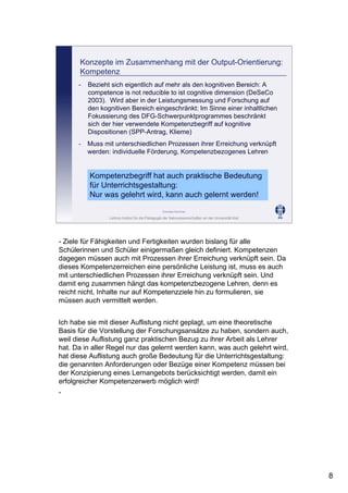 Leibniz-Institut für die Pädagogik der Naturwissenschaften an der Universität Kiel
Cornelia Sommer
Konzepte im Zusammenhang mit der Output-Orientierung:
Kompetenz
- Muss mit unterschiedlichen Prozessen ihrer Erreichung verknüpft
werden: individuelle Förderung, Kompetenzbezogenes Lehren
- Bezieht sich eigentlich auf mehr als den kognitiven Bereich: A
competence is not reducible to ist cognitive dimension (DeSeCo
2003). Wird aber in der Leistungsmessung und Forschung auf
den kognitiven Bereich eingeschränkt: Im Sinne einer inhaltlichen
Fokussierung des DFG-Schwerpunktprogrammes beschränkt
sich der hier verwendete Kompetenzbegriff auf kognitive
Dispositionen (SPP-Antrag, Klieme)
Kompetenzbegriff hat auch praktische Bedeutung
für Unterrichtsgestaltung:
Nur was gelehrt wird, kann auch gelernt werden!
- Ziele für Fähigkeiten und Fertigkeiten wurden bislang für alle
Schülerinnen und Schüler einigermaßen gleich definiert. Kompetenzen
dagegen müssen auch mit Prozessen ihrer Erreichung verknüpft sein. Da
dieses Kompetenzerreichen eine persönliche Leistung ist, muss es auch
mit unterschiedlichen Prozessen ihrer Erreichung verknüpft sein. Und
damit eng zusammen hängt das kompetenzbezogene Lehren, denn es
reicht nicht, Inhalte nur auf Kompetenzziele hin zu formulieren, sie
müssen auch vermittelt werden.
Ich habe sie mit dieser Auflistung nicht geplagt, um eine theoretische
Basis für die Vorstellung der Forschungsansätze zu haben, sondern auch,
weil diese Auflistung ganz praktischen Bezug zu ihrer Arbeit als Lehrer
hat. Da in aller Regel nur das gelernt werden kann, was auch gelehrt wird,
hat diese Auflistung auch große Bedeutung für die Unterrichtsgestaltung:
die genannten Anforderungen oder Bezüge einer Kompetenz müssen bei
der Konzipierung eines Lernangebots berücksichtigt werden, damit ein
erfolgreicher Kompetenzerwerb möglich wird!
-
8
 