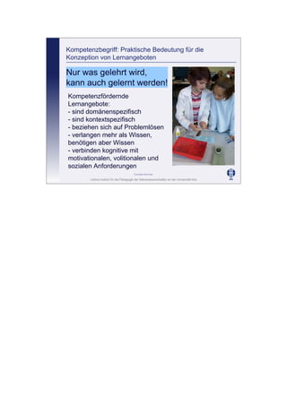 Leibniz-Institut für die Pädagogik der Naturwissenschaften an der Universität Kiel
Cornelia Sommer
Kompetenzbegriff: Praktische Bedeutung für die
Konzeption von Lernangeboten
Nur was gelehrt wird,
kann auch gelernt werden!
Kompetenzfördernde
Lernangebote:
- sind domänenspezifisch
- sind kontextspezifisch
- beziehen sich auf Problemlösen
- verlangen mehr als Wissen,
benötigen aber Wissen
- verbinden kognitive mit
motivationalen, volitionalen und
sozialen Anforderungen
 