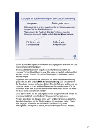 Leibniz-Institut für die Pädagogik der Naturwissenschaften an der Universität Kiel
Cornelia Sommer
Konzepte im Zusammenhang mit der Output-Orientierung
Kompetenz Bildungsstandards
- Bildungsstandards sind im output-orientierten Bildungssystem ein
zentraler Teil der Qualitätssicherung.
- Allgemein wird der Ausdruck „Standard“ mit einer doppelten
Bedeutung gebraucht, als Ziel und als Maß der Zielerreichung.
Förderung von
Kompetenzen
Prüfung von
Kompetenzen
Zurück zu den Konzepten im modernen Bildungssystem: Schauen wir uns
noch einmal die Standards an:
-Bildungsstandards sind im output-orientierten Bildungssystem ein
zentraler Teil der Qualitätssicherung. Sie sollen entwickelt und eingeführt
werden, um den Prozess der output-Steuerung zu intensivieren und zu
beschleunigen.
-Allgemein wird der Ausdruck „Standard“ mit einer doppelten Bedeutung
gebraucht, als Ziel und als Maß der Zielerreichung. Das unterscheidet
die Standards von den bisherigen Zielen. Für die Ziele war wichtig, wie sie
zustande kamen und auf welchen Ebenen sie formuliert wurden. Für die
Standards ist es aber auch von elementarer Bedeutung, ob und vor allem
wie diese Ziele auch erreicht werden.
Diese beiden Foki, auf die Bildungsstandards ausgerichtet sind, führen zu
einem grundsätzlich verschiedenen Umgang mit Kompetenzen.
Werden Standards als das Ziel eines Lehr- und Lernprozesses gesehen,
dann hat dies etwas mit der Förderung von Kompetenzen zu tun. Nimmt
man dagegen Standards als Maßstab für die Erreichung eines
Bildungsziels, dann geht es darum, erreichte Kompetenzen zu messen.
10
 