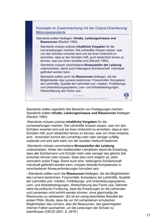 Leibniz-Institut für die Pädagogik der Naturwissenschaften an der Universität Kiel
Cornelia Sommer
Konzepte im Zusammenhang mit der Output-Orientierung:
Bildungsstandards
- Standards müssen präzise inhaltliche Vorgaben für die
Lernerwartungen machen: Die Lehrkräfte müssen wissen, was
von den Schülern erwartet wird und sie ihren Unterricht so
einrichten, dass er den Schülern hilft, auch tatsächlich lernen zu
können, was von ihnen erwartet wird (Ravitch 1995).
- Standards müssen verschiedene Niveaustufen der Leistung
unterscheiden, damit auch heterogene Schülerschaft individuell
gefördert werden kann.
Standards sollten festlegen: Inhalte, Leistungsniveaus und
Ressourcen (Ravitch 1995).
- Standards sollten auch die Ressourcen festlegen, die die
Möglichkeiten des Lernens bestimmen: Finanzmittel, Kompetenz
der Lehrkräfte, Qualität der Lehrmittel und –medien, Fortbildungs-
und Unterstützungssysteme, Lern- und Arbeitsbedingungen,
Wertschätzung des Fachs usw.
Standards sollten eigentlich drei Bereiche von Festlegungen machen:
Standards sollten Inhalte, Leistungsniveaus und Ressourcen festlegen
(Ravitch 1995).
-Standards müssen präzise inhaltliche Vorgaben für die
Lernerwartungen machen: Die Lehrkräfte müssen wissen, was von den
Schülern erwartet wird und sie ihren Unterricht so einrichten, dass er den
Schülern hilft, auch tatsächlich lernen zu können, was von ihnen erwartet
wird. Ansonsten kommt der Lernerfolg mehr oder weniger zufällig
zustande und wird sehr stark von der sozialen Herkunft bestimmt.
-Standards müssen verschiedene Niveaustufen der Leistung
unterscheiden. Hinter den traditionellen Lehrplänen stand die Erwartung,
dass alle Schülerinenn und Schüler mehr oder weniger das gleiche Ziel
erreichen können oder müssen. Dass dies nicht möglich ist, steht
vermutlich außer Frage. Damit auch eine heterogene Schülerschaft
individuell gefördert werden kann, müssen deshalb Kompetenzen in
verschiedenen Niveauanforderungen formuliert sein.
- Standards sollten auch die Ressourcen festlegen, die die Möglichkeiten
des Lernens bestimmen: Finanzmittel, Kompetenz der Lehrkräfte, Qualität
der Lehrmittel und –medien, Fortbildungs- und Unterstützungssysteme,
Lern- und Arbeitsbedingungen, Wertschätzung des Fachs usw. Dahinter
steht die politische Forderung, dass die Erwartungen an die Lehrenden
und Lernenden nicht erhöht werden können, ohne gleichzeitig die
Ressourcen zu verbessern. (Es ist ein wenig beachtetes Resultat der
ersten PISA- Studie, dass die vor Ort vorhandenen schulischen
Möglichkeiten des Lernens, also die Ressourcen, den gewichtigsten
internen Faktor ausmachen, um die Leistungen der Schüler zu
beeinflussen (OECD 2001, S. 241ff.)
11
 