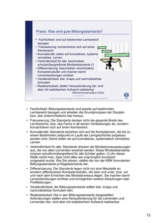 Leibniz-Institut für die Pädagogik der Naturwissenschaften an der Universität Kiel
Cornelia Sommer
Praxis: Was sind gute Bildungsstandards?
• Fachlichkeit: sind auf bestimmten Lernbereich
bezogen
• Fokussierung: konzentrieren sich auf einen
Kernbereich
• Kumulativität: zielen auf kumulatives, systematisch
vernetztes Lernen
• Verbindlichkeit für alle: beschreiben
schulartübergreifende Mindeststandards (!)
• Differenzierung: beschreiben verschiedene
Kompetenzstufen und machen damit
Lernentwicklungen sichtbar
• Verständlichkeit: klar, knapp und nachvollziehbar
formuliert
• Realisierbarkeit: stellen Herausforderung dar, sind
aber mit realistischem Aufwand realisierbar
(Klieme/Avenarius/Blum 2003)
• Fachlichkeit: Bildungsstandards sind jeweils auf bestimmten
Lernbereich bezogen und arbeiten die Grundprinzipien der Disziplin
bzw. des Unterrichtsfachs klar heraus.
• Fokussierung: Die Standards decken nicht die gesamte Breite des
Lernbereichs, bzw. des Fachs in all seinen Verästelungen ab, sondern
konzentrieren sich auf einen Kernbereich.
• Kumulativität: Standards beziehen sich auf die Kompetenzen, die bis zu
einem Bestimmten zeitpunkt im Laufe der Lerngeschichte aufgebaut
worden sind. Damit zielen sie auf kumulatives, systematisch vernetztes
Lernen.
• Verbindlichkeit für alle: Standards drücken die Mindestvoraussetzungen
aus, die von allen Lernenden erwartet werden. Diese Mindeststandards
müssen schulformübergreifend für alle Schüler gelten. (!) (An dieser
Stelle merkt man, dass nicht alles wie ursprünglich konzipiert
umgesetzt wurde. Wie Sie wissen, stellen die von der KMK formulierten
Bildungsstandards ja Regelstandards dar.
• Differenzierung: Die Standards legen nicht nur eine Messlatte an,
sondern differenzieren Kompetenzstufen, die über und unter, bzw. vor
und nach dem Erreichen des Mindestniveaus liegen. Sie machen damit
Lernentwicklungen sichtbar und ermöglichen weitere Abstufungen oder
Profilbildungen.
• Verständlichkeit: die Bildungsstandards sollten klar, knapp und
nachvollziehbar formuliert sein.
• Realisierbarkeit: Die in den Bildungsstandards dargestellten
Anforderungen stellen eine Herausforderung für die Lehrenden und
Lernenden dar, sind aber mit realistischem Aufwand realisierbar
13
 