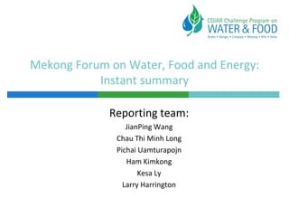 Mekong Forum on Water, Food and Energy:
           Instant summary

             Reporting team:
                 JianPing Wang
              Chau Thi Minh Long
              Pichai Uamturapojn
                 Ham Kimkong
                     Kesa Ly
                Larry Harrington
 