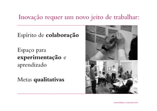 Cristina Bilsland | 4 Novembro 2010
Inovação requer um novo jeito de trabalhar:
Espírito de colaboração
Espaço para
experimentação e
aprendizado
Metas qualitativas
 