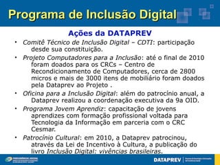Programa de Inclusão Digital
                  Ações da DATAPREV
 • Comitê Técnico de Inclusão Digital – CDTI: participação
      desde sua constituição.
 • Projeto Computadores para a Inclusão: até o final de 2010
      foram doados para os CRCs – Centro de
      Recondicionamento de Computadores, cerca de 2800
      micros e mais de 3000 itens de mobiliário foram doados
      pela Dataprev ao Projeto .
 • Oficina para a Inclusão Digital: além do patrocínio anual, a
      Dataprev realizou a coordenação executiva da 9a OID.
 • Programa Jovem Aprendiz: capacitação de jovens
      aprendizes com formação profissional voltada para
      Tecnologia da Informação em parceria com o CRC
      Cesmar.
 • Patrocínio Cultural: em 2010, a Dataprev patrocinou,
      através da Lei de Incentivo à Cultura, a publicação do
      livro Inclusão Digital: vivências brasileiras.
 