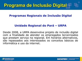 Programa de Inclusão Digital

    Programas Regionais de Inclusão Digital


        Unidade Regional do Pará – URPA

Desde 2008, a URPA desenvolve projeto de inclusão digital
com a finalidade de atender os empregados terceirizados
que prestam serviço na regional. Em horários alternativos,
são repassados aos interessados os conceitos básicos de
informática e uso da internet.
 