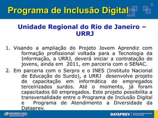 Programa de Inclusão Digital
    Unidade Regional do Rio de Janeiro –
                   URRJ

1. Visando a ampliação do Projeto Jovem Aprendiz com
      formação profissional voltada para a Tecnologia da
      Informação, a URRJ, deverá iniciar a contratação de
      jovens, ainda em 2011, em parceria com o SENAC.
2. Em parceria com o Serpro e o INES (Instituto Nacional
      de Educação do Surdo), a URRJ desenvolve projeto
      de capacitação em informática de empregados
      terceirizados surdos. Até o momento, já foram
      capacitados 60 empregados. Este projeto possibilita a
      transversalidade entre o Programa de Inclusão Digital
      e    Programa de Atendimento a Diversidade da
      Dataprev.
 