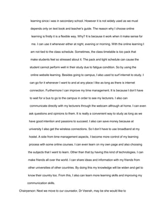 learning since i was in secondary school. However it is not widely used as we must
depends only on text book and teacher’s guide. The reason why I choose online
learning is firstly it is a flexible way. Why? It is because it work when it make sense for
me. I can use it whenever either at night, evening or morning. With the online learning I
am not tied to the class schedule. Sometimes, the class timetable is too pack that
make students feel so stressed about it. The pack and tight schedule can cause the
student cannot perform well in their study due to fatigue condition. So by using the
online website learning. Besides going to campus, I also used to surf internet to study. I
can go for it whenever I want to and at any place I like as long as there is internet
connection. Furthermore I can improve my time management. It is because I don’t have
to wait for a bus to go to the campus in order to see my lecturers. I also can
communicate directly with my lecturers through the webcam although at home. I can even
ask questions and opinions to them. It is really a convenient way to study as long as we
have good intention and passions to succeed. I also can save money because at
university I also get the wireless connections. So I don’t have to use broadband at my
hostel. A side from time management aspects, I become more control of my learning
process with some online courses. I can even learn on my own page and also choosing
the subjects that I want to learn. Other than that by having this kind of technologies, I can
make friends all over the world. I can share ideas and information with my friends from
other universities of other countries. By doing this my knowledge will be widen and get to
know their country too. From this, I also can learn more learning skills and improving my
communication skills.
Chairperson: Next we move to our counselor, Dr Veerah, may be she would like to
 
