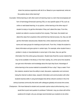 share her precious experience with all of us. Based on your experienced, what are
the positive about online learning?
Counselor: Online learning or with other word is E-learning mean is a term that encompasses all
form of technology-Enhanced Learning (TEL) or very specific types of TEL such as
online or web-based learning. In my opinion, online learning is the other ways of
student to study or to get the information if they can’t attend the class. From this,
student can attend a course at anytime from anyway. That mean, the student can
attend the class from anywhere inthe world that has internet access. So, they can still
get the information aboutcourses. Beside that, online classrooms also provide chat
rooms and news groups for meetings and joint work. From this, it helps the student to
share information and give opinion in certain topic. For example, when student have a
problem in study or misunderstands in some topic in the class, they can get the
information from this online group discussion. Student also fined the course material that
may not be available in the library or from their reading. So, at the same time students
can get more information and knowledge about the topic they found. Advantage of
online learning is the course material is accessible 24 hour a day 7 days a week. From
this material, students have the ability to read, discussion, explanation and comment.
Using the internet to attend class, research information and communication with other
students teaches skills in using technologies that will be critical to workers in the 21st
century business community that works with colleagues globally and across time zones.
Chairperson : We have listened to student and counselor opinion about online learning, now, I
would like to post next question to professor Yokhanah, may you share with all the
audience for tonight, why you strongly recommended your students to do online
 