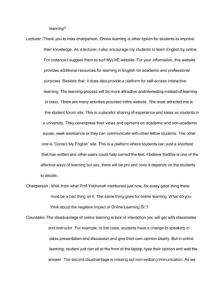 learning?
Lecturer :Thank you to miss chairperson. Online learning is other option for students to improve
their knowledge. As a lecturer, I also encourage my students to learn English by online.
For instance,I suggest them to surf MyLinE website. For your information, this website
provides additional resources for learning in English for academic and professional
purposes. Besides that, it does also provide a platform for self-access interactive
learning. The learning process will be more attractive andinteresting instead of learning
in class. There are many activities provided inthis website. The most attracted me is
the student forum site. This is a placefor sharing of experience and ideas as students in
a university. They canexpress their views and opinions on academic and non-academic
issues, seek assistance or they can communicate with other fellow students. The other
one is ‘Correct My English’ site. This is a platform where students can post a shorttext
that has written and other users could help correct the text. I believe thatthis is one of the
affective ways of learning but yes, there will be pro and cons.It depends on the students
to decide.
Chairperson : Well, from what Prof Yokhanah mentioned just now, for every good thing there
must be a bad thing on it. The same thing goes for online learning. What do you
think about the negative impact of Online Learning Dr.?
Counselor: The disadvantage of online learning is lack of interaction you will get with classmates
and instructor. For example, in the class, students have a change to speaking in
class presentation and discussion and give their own opinion clearly. But in online
learning, student just can sit at the front of the laptop, type their opinion and wait the
answer. The second disadvantage is missing out non-verbal communication. As we
 