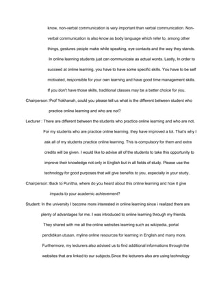 know, non-verbal communication is very important than verbal communication. Non-
verbal communication is also know as body language which refer to, among other
things, gestures people make while speaking, eye contacts and the way they stands.
In online learning students just can communicate as actual words. Lastly, In order to
succeed at online learning, you have to have some specific skills. You have to be self
motivated, responsible for your own learning and have good time management skills.
If you don't have those skills, traditional classes may be a better choice for you.
Chairperson: Prof Yokhanah, could you please tell us what is the different between student who
practice online learning and who are not?
Lecturer : There are different between the students who practice online learning and who are not.
For my students who are practice online learning, they have improved a lot. That’s why I
ask all of my students practice online learning. This is compulsory for them and extra
credits will be given. I would like to advise all of the students to take this opportunity to
improve their knowledge not only in English but in all fields of study. Please use the
technology for good purposes that will give benefits to you, especially in your study.
Chairperson: Back to Punitha, where do you heard about this online learning and how it give
impacts to your academic achievement?
Student: In the university I become more interested in online learning since i realized there are
plenty of advantages for me. I was introduced to online learning through my friends.
They shared with me all the online websites learning such as wikipedia, portal
pendidikan utusan, myline online resources for learning in English and many more.
Furthermore, my lecturers also advised us to find additional informations through the
websites that are linked to our subjects.Since the lecturers also are using technology
 
