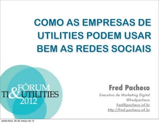 COMO AS EMPRESAS DE
                             UTILITIES PODEM USAR
                             BEM AS REDES SOCIAIS



                                             Fred Pacheco
                                        Executivo de Marketing Digital
                                                        @fredpacheco
                                                  fred@pacheco.inf.br
                                            http://fred.pacheco.inf.br

sexta-feira, 30 de março de 12
 