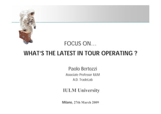 FOCUS ON…
WHAT’S THE LATEST IN TOUR OPERATING ?

                Paolo Bertozzi
              Associate Professor IULM
                   A.D. TradeLab


            IULM University

            Milano, 27th March 2009
 