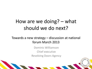 How are we doing? – what
    should we do next?
Towards a new strategy – discussion at national
             forum March 2013
               Dominic Williamson
                 Chief executive
             Revolving Doors Agency
 