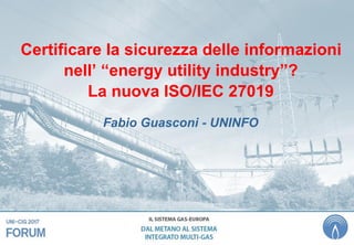 Certificare la sicurezza delle informazioni
nell’ “energy utility industry”?
La nuova ISO/IEC 27019
Fabio Guasconi - UNINFO
 