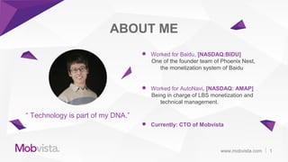 “ Technology is part of my DNA.”
ABOUT ME
 Worked for Baidu, [NASDAQ:BIDU]
One of the founder team of Phoenix Nest,
the monetization system of Baidu
 Worked for AutoNavi, [NASDAQ: AMAP]
Being in charge of LBS monetization and
technical management.
 Currently: CTO of Mobvista
1www.mobvista.com
 