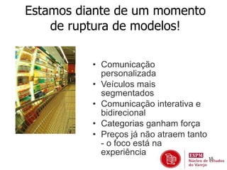 15 
Estamos diante de um momento 
de ruptura de modelos! 
• Comunicação 
personalizada 
• Veículos mais 
segmentados 
• Comunicação interativa e 
bidirecional 
• Categorias ganham força 
• Preços já não atraem tanto 
- o foco está na 
experiência 
 