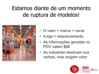 16 
Estamos diante de um momento 
de ruptura de modelos! 
• O valor = marca + canal 
• A loja = relacionamento 
• As informações geradas no 
PDV valem $$$ 
• As indústrias destinam sua 
verbas, mas exigem valor 
 