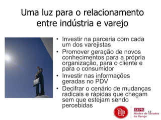 17 
Uma luz para o relacionamento 
entre indústria e varejo 
• Investir na parceria com cada 
um dos varejistas 
• Promover geração de novos 
conhecimentos para a própria 
organização, para o cliente e 
para o consumidor 
• Investir nas informações 
geradas no PDV 
• Decifrar o cenário de mudanças 
radicais e rápidas que chegam 
sem que estejam sendo 
percebidas 
 