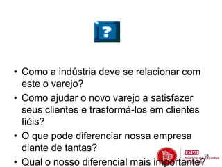• Como a indústria deve se relacionar com 
este o varejo? 
• Como ajudar o novo varejo a satisfazer 
seus clientes e trasformá-los em clientes 
fiéis? 
• O que pode diferenciar nossa empresa 
diante de tantas? 
• Qual o nosso diferencial mais importante? 
18 
 