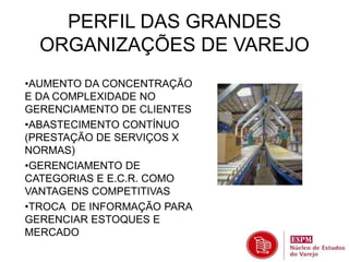 PERFIL DAS GRANDES 
ORGANIZAÇÕES DE VAREJO 
•AUMENTO DA CONCENTRAÇÃO 
E DA COMPLEXIDADE NO 
GERENCIAMENTO DE CLIENTES 
•ABASTECIMENTO CONTÍNUO 
(PRESTAÇÃO DE SERVIÇOS X 
NORMAS) 
•GERENCIAMENTO DE 
CATEGORIAS E E.C.R. COMO 
VANTAGENS COMPETITIVAS 
•TROCA DE INFORMAÇÃO PARA 
GERENCIAR ESTOQUES E 
MERCADO 
 