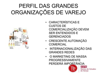 PERFIL DAS GRANDES 
ORGANIZAÇÕES DE VAREJO 
• CARACTERÍSTICAS E 
CUSTOS DE 
COMERCIALIZAÇÃO DEVEM 
SER ENTENDIDOS E 
GERENCIADOS 
• CRESCENTE AUTOMAÇÃO 
COMERCIAL 
• INTERNACIONALIZAÇÃO DAS 
GRANDES REDES 
• O MARKETING DE MASSA 
PROGRESSIVAMENTE 
PERDERÁ IMPORTÂNCIA 
 