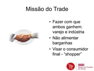 Missão do Trade 
• Fazer com que 
ambos ganhem: 
varejo e indústria 
• Não alimentar 
barganhas 
• Visar o consumidor 
final - “shopper” 
 
