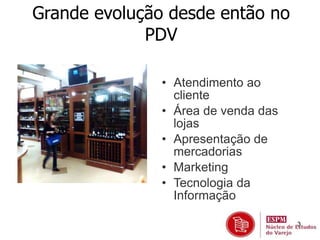 3 
Grande evolução desde então no 
PDV 
• Atendimento ao 
cliente 
• Área de venda das 
lojas 
• Apresentação de 
mercadorias 
• Marketing 
• Tecnologia da 
Informação 
 