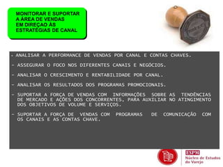 MONITORAR E SUPORTAR 
A ÁREA DE VENDAS 
EM DIREÇAO ÀS 
ESTRATÉGIAS DE CANAL 
- ANALISAR A PERFORMANCE DE VENDAS POR CANAL E CONTAS CHAVES. 
- ASSEGURAR O FOCO NOS DIFERENTES CANAIS E NEGÓCIOS. 
- ANALISAR O CRESCIMENTO E RENTABILIDADE POR CANAL. 
- ANALISAR OS RESULTADOS DOS PROGRAMAS PROMOCIONAIS. 
- SUPORTAR A FORÇA DE VENDAS COM INFORMAÇÕES SOBRE AS TENDÊNCIAS 
DE MERCADO E AÇÕES DOS CONCORRENTES, PARA AUXILIAR NO ATINGIMENTO 
DOS OBJETIVOS DE VOLUME E SERVIÇOS. 
- SUPORTAR A FORÇA DE VENDAS COM PROGRAMAS DE COMUNICAÇÃO COM 
OS CANAIS E AS CONTAS CHAVE. 
 