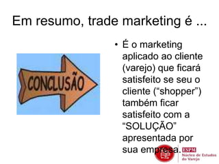 Em resumo, trade marketing é ... 
• É o marketing 
aplicado ao cliente 
(varejo) que ficará 
satisfeito se seu o 
cliente (“shopper”) 
também ficar 
satisfeito com a 
“SOLUÇÃO” 
apresentada por 
sua empresa. 
 