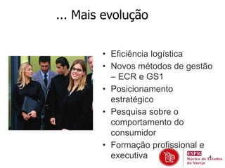 4 
... Mais evolução 
• Eficiência logística 
• Novos métodos de gestão 
– ECR e GS1 
• Posicionamento 
estratégico 
• Pesquisa sobre o 
comportamento do 
consumidor 
• Formação profissional e 
executiva 
 