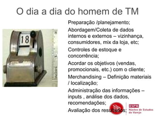 O dia a dia do homem de TM 
Preparação /planejamento; 
Abordagem/Coleta de dados 
internos e externos – vizinhança, 
consumidores, mix da loja, etc; 
Controles de estoque e 
concorrência; 
Acordar os objetivos (vendas, 
promocionais, etc.) com o cliente; 
Merchandising – Definição materiais 
/ localização; 
Administração das informações – 
inputs , análise dos dados, 
recomendações; 
Avaliação dos resultados; 
 