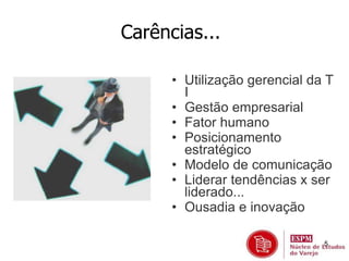 5 
Carências... 
• Utilização gerencial da T 
I 
• Gestão empresarial 
• Fator humano 
• Posicionamento 
estratégico 
• Modelo de comunicação 
• Liderar tendências x ser 
liderado... 
• Ousadia e inovação 
 