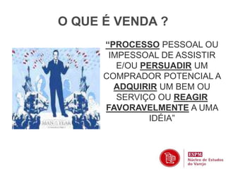 O QUE É VENDA ? 
“PROCESSO PESSOAL OU 
IMPESSOAL DE ASSISTIR 
E/OU PERSUADIR UM 
COMPRADOR POTENCIAL A 
ADQUIRIR UM BEM OU 
SERVIÇO OU REAGIR 
FAVORAVELMENTE A UMA 
IDÉIA” 
 