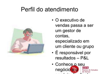 Perfil do atendimento 
• O executivo de 
vendas passa a ser 
um gestor de 
contas, 
especializado em 
um cliente ou grupo 
• É responsável por 
resultados – P&L 
• Conhece o seu 
negócio e o 
negócio do cliente 
 